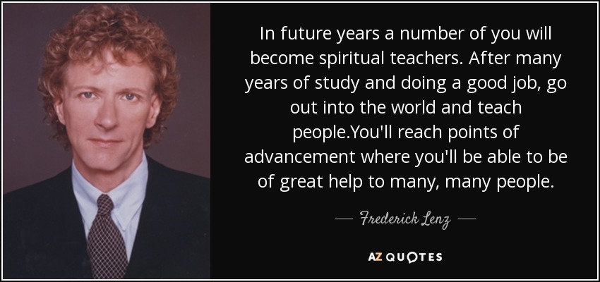 In future years a number of you will become spiritual teachers. After many years of study and doing a good job, go out into the world and teach people.You'll reach points of advancement where you'll be able to be of great help to many, many people. - Frederick Lenz