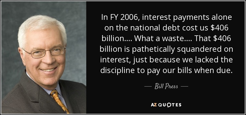 In FY 2006, interest payments alone on the national debt cost us $406 billion. . . . What a waste. . . . That $406 billion is pathetically squandered on interest, just because we lacked the discipline to pay our bills when due. - Bill Press