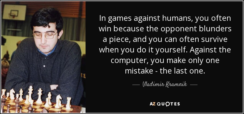 In games against humans, you often win because the opponent blunders a piece, and you can often survive when you do it yourself. Against the computer, you make only one mistake - the last one. - Vladimir Kramnik
