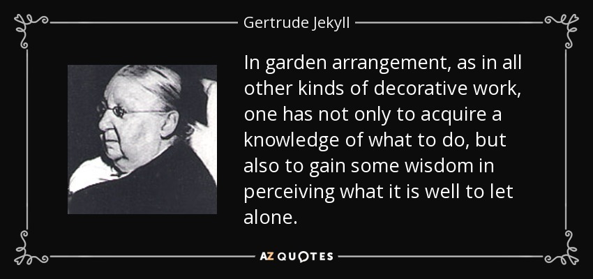 In garden arrangement, as in all other kinds of decorative work, one has not only to acquire a knowledge of what to do, but also to gain some wisdom in perceiving what it is well to let alone. - Gertrude Jekyll