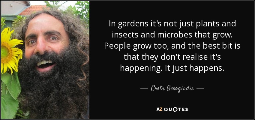 In gardens it's not just plants and insects and microbes that grow. People grow too, and the best bit is that they don't realise it's happening. It just happens. - Costa Georgiadis