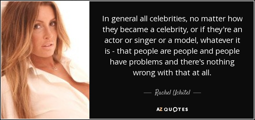 In general all celebrities, no matter how they became a celebrity, or if they're an actor or singer or a model, whatever it is - that people are people and people have problems and there's nothing wrong with that at all. - Rachel Uchitel
