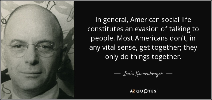 In general, American social life constitutes an evasion of talking to people. Most Americans don't, in any vital sense, get together; they only do things together. - Louis Kronenberger