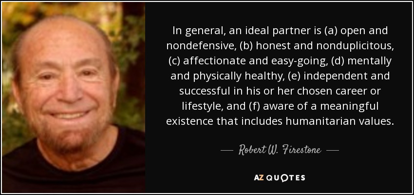 In general, an ideal partner is (a) open and nondefensive, (b) honest and nonduplicitous, (c) affectionate and easy-going, (d) mentally and physically healthy, (e) independent and successful in his or her chosen career or lifestyle, and (f) aware of a meaningful existence that includes humanitarian values. - Robert W. Firestone