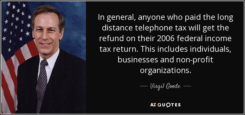 In general, anyone who paid the long distance telephone tax will get the refund on their 2006 federal income tax return. This includes individuals, businesses and non-profit organizations. - Virgil Goode