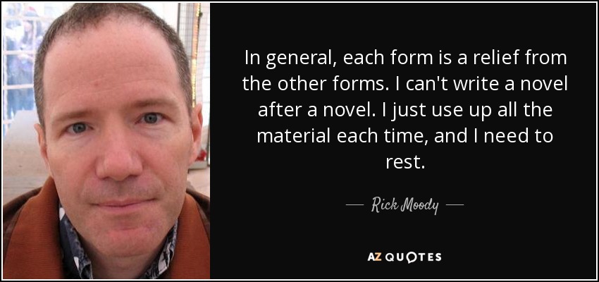 In general, each form is a relief from the other forms. I can't write a novel after a novel. I just use up all the material each time, and I need to rest. - Rick Moody