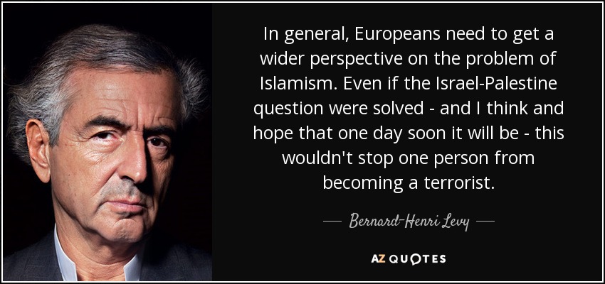 In general, Europeans need to get a wider perspective on the problem of Islamism. Even if the Israel-Palestine question were solved - and I think and hope that one day soon it will be - this wouldn't stop one person from becoming a terrorist. - Bernard-Henri Levy
