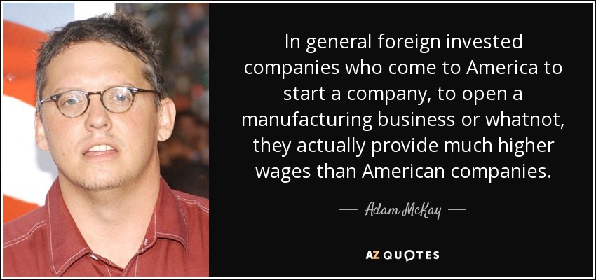 In general foreign invested companies who come to America to start a company, to open a manufacturing business or whatnot, they actually provide much higher wages than American companies. - Adam McKay
