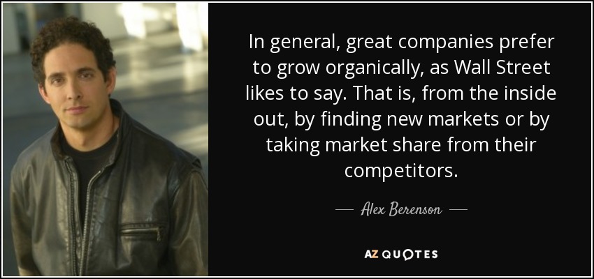 In general, great companies prefer to grow organically, as Wall Street likes to say. That is, from the inside out, by finding new markets or by taking market share from their competitors. - Alex Berenson