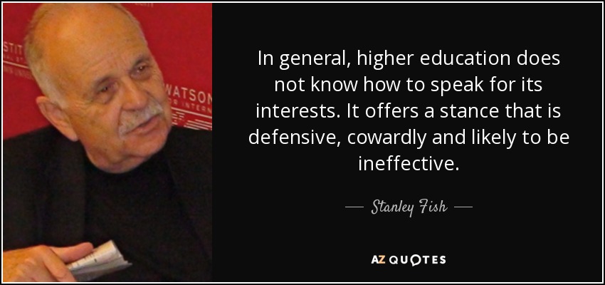 In general, higher education does not know how to speak for its interests. It offers a stance that is defensive, cowardly and likely to be ineffective. - Stanley Fish