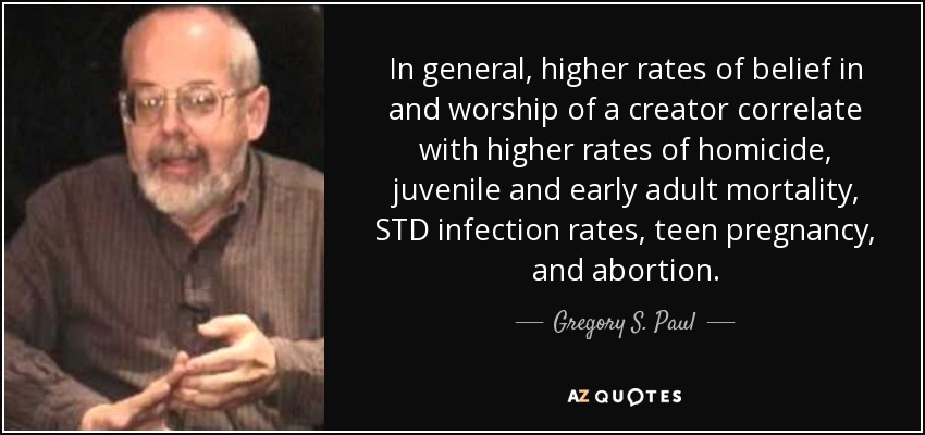 In general, higher rates of belief in and worship of a creator correlate with higher rates of homicide, juvenile and early adult mortality, STD infection rates, teen pregnancy, and abortion. - Gregory S. Paul