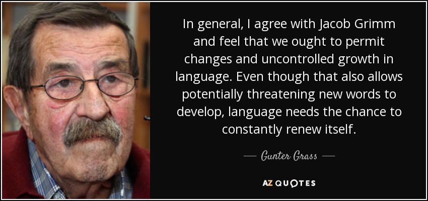 In general, I agree with Jacob Grimm and feel that we ought to permit changes and uncontrolled growth in language. Even though that also allows potentially threatening new words to develop, language needs the chance to constantly renew itself. - Gunter Grass