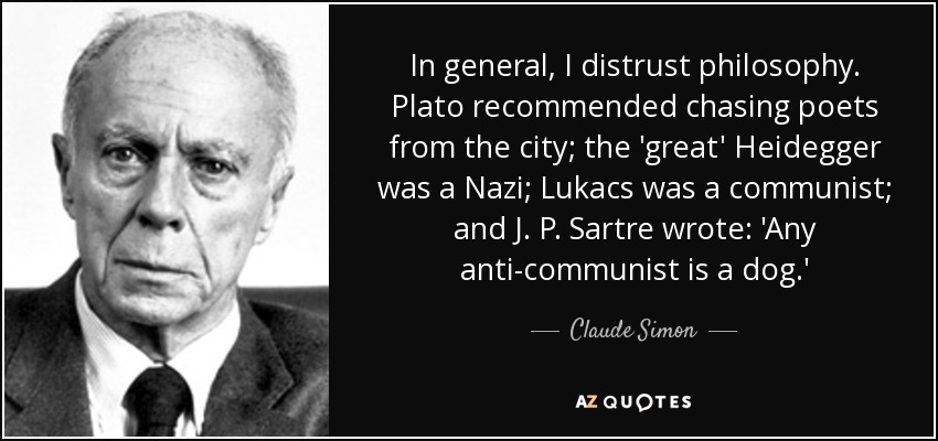 In general, I distrust philosophy. Plato recommended chasing poets from the city; the 'great' Heidegger was a Nazi; Lukacs was a communist; and J. P. Sartre wrote: 'Any anti-communist is a dog.' - Claude Simon