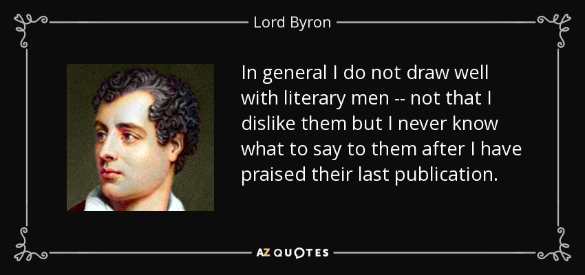 In general I do not draw well with literary men -- not that I dislike them but I never know what to say to them after I have praised their last publication. - Lord Byron