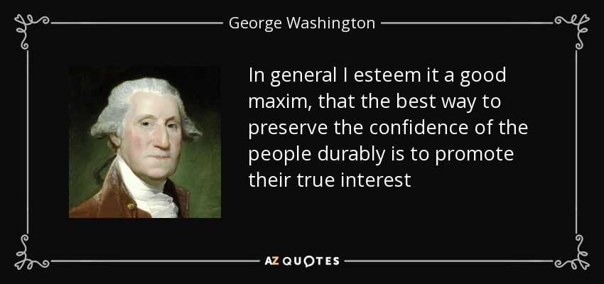 In general I esteem it a good maxim, that the best way to preserve the confidence of the people durably is to promote their true interest - George Washington