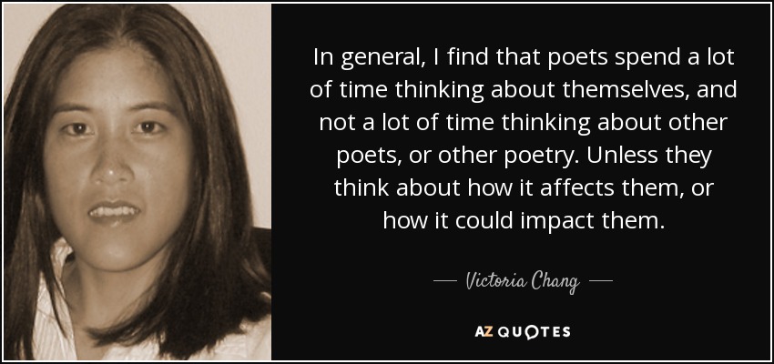 In general, I find that poets spend a lot of time thinking about themselves, and not a lot of time thinking about other poets, or other poetry. Unless they think about how it affects them, or how it could impact them. - Victoria Chang