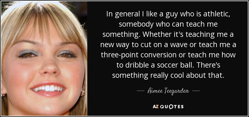 In general I like a guy who is athletic, somebody who can teach me something. Whether it's teaching me a new way to cut on a wave or teach me a three-point conversion or teach me how to dribble a soccer ball. There's something really cool about that. - Aimee Teegarden