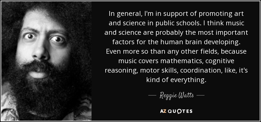 In general, I'm in support of promoting art and science in public schools. I think music and science are probably the most important factors for the human brain developing. Even more so than any other fields, because music covers mathematics, cognitive reasoning, motor skills, coordination, like, it's kind of everything. - Reggie Watts