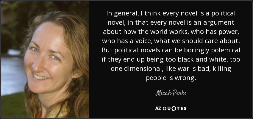 In general, I think every novel is a political novel, in that every novel is an argument about how the world works, who has power, who has a voice, what we should care about. But political novels can be boringly polemical if they end up being too black and white, too one dimensional, like war is bad, killing people is wrong. - Micah Perks