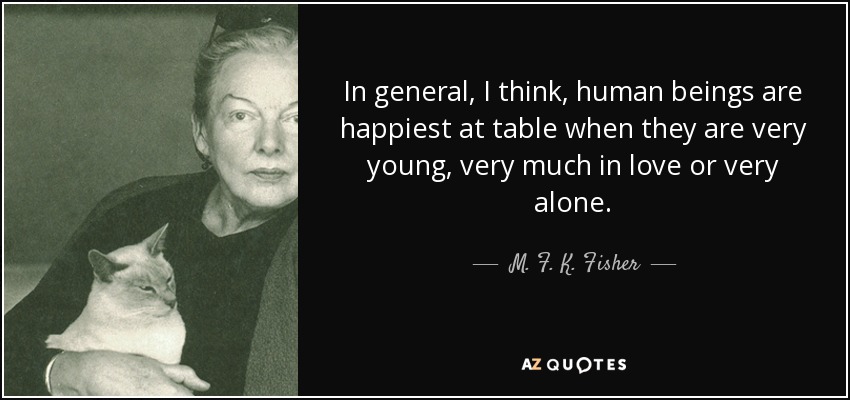 In general, I think, human beings are happiest at table when they are very young, very much in love or very alone. - M. F. K. Fisher