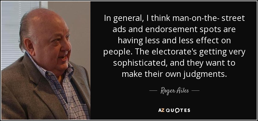 In general, I think man-on-the- street ads and endorsement spots are having less and less effect on people. The electorate's getting very sophisticated, and they want to make their own judgments. - Roger Ailes