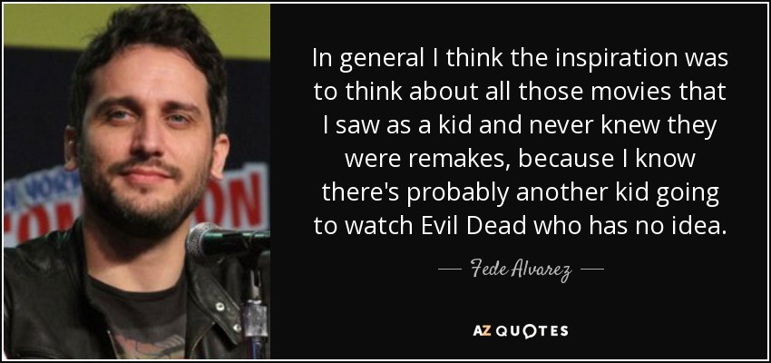 In general I think the inspiration was to think about all those movies that I saw as a kid and never knew they were remakes, because I know there's probably another kid going to watch Evil Dead who has no idea. - Fede Alvarez