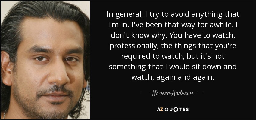 In general, I try to avoid anything that I'm in. I've been that way for awhile. I don't know why. You have to watch, professionally, the things that you're required to watch, but it's not something that I would sit down and watch, again and again. - Naveen Andrews