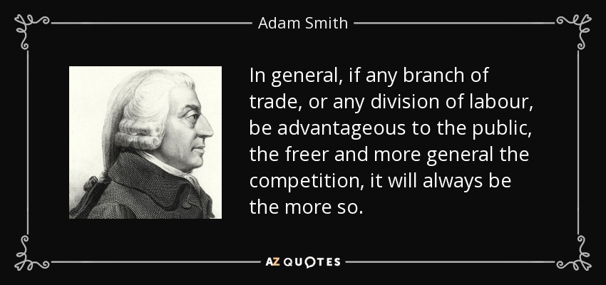In general, if any branch of trade, or any division of labour, be advantageous to the public, the freer and more general the competition, it will always be the more so. - Adam Smith