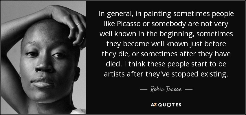 In general, in painting sometimes people like Picasso or somebody are not very well known in the beginning, sometimes they become well known just before they die, or sometimes after they have died. I think these people start to be artists after they've stopped existing. - Rokia Traore