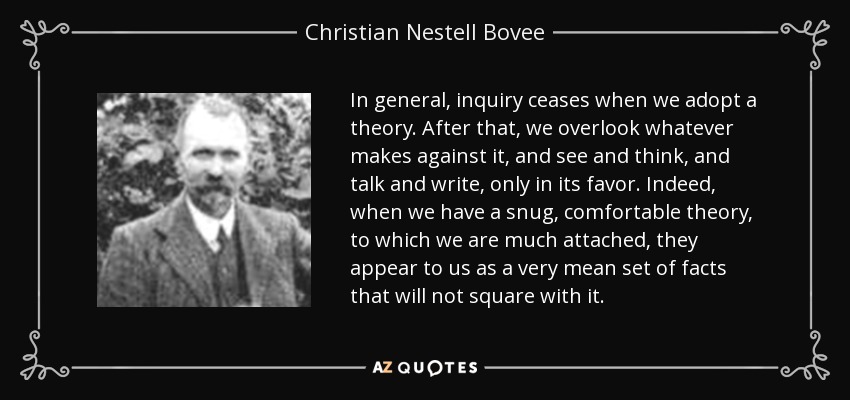 In general, inquiry ceases when we adopt a theory. After that, we overlook whatever makes against it, and see and think, and talk and write, only in its favor. Indeed, when we have a snug, comfortable theory, to which we are much attached, they appear to us as a very mean set of facts that will not square with it. - Christian Nestell Bovee