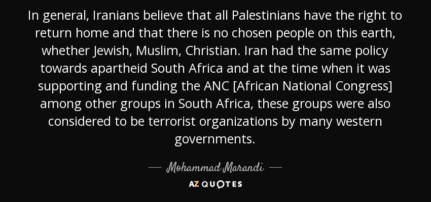 In general, Iranians believe that all Palestinians have the right to return home and that there is no chosen people on this earth, whether Jewish, Muslim, Christian. Iran had the same policy towards apartheid South Africa and at the time when it was supporting and funding the ANC [African National Congress] among other groups in South Africa, these groups were also considered to be terrorist organizations by many western governments. - Mohammad Marandi