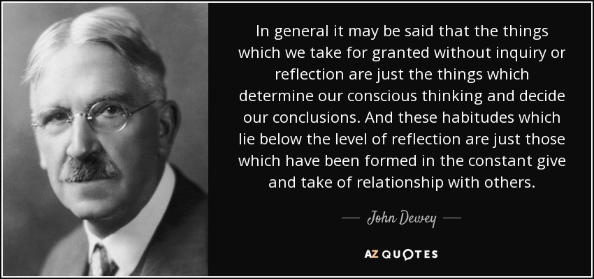 In general it may be said that the things which we take for granted without inquiry or reflection are just the things which determine our conscious thinking and decide our conclusions. And these habitudes which lie below the level of reflection are just those which have been formed in the constant give and take of relationship with others. - John Dewey