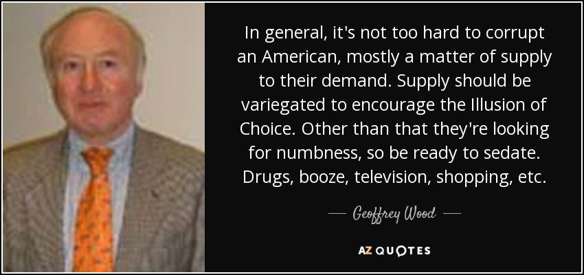 In general, it's not too hard to corrupt an American, mostly a matter of supply to their demand. Supply should be variegated to encourage the Illusion of Choice. Other than that they're looking for numbness, so be ready to sedate. Drugs, booze, television, shopping, etc. - Geoffrey Wood