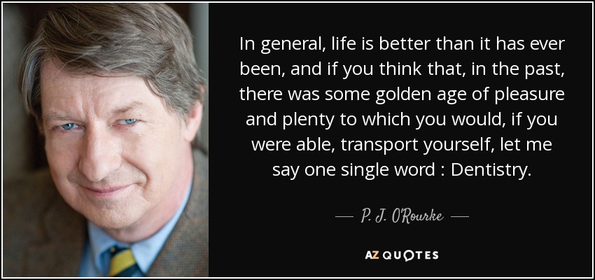 In general, life is better than it has ever been, and if you think that, in the past, there was some golden age of pleasure and plenty to which you would, if you were able, transport yourself, let me say one single word : Dentistry. - P. J. O'Rourke