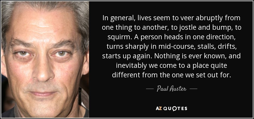 In general, lives seem to veer abruptly from one thing to another, to jostle and bump, to squirm. A person heads in one direction, turns sharply in mid-course, stalls, drifts, starts up again. Nothing is ever known, and inevitably we come to a place quite different from the one we set out for. - Paul Auster