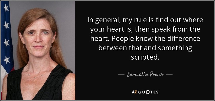 In general, my rule is find out where your heart is, then speak from the heart. People know the difference between that and something scripted. - Samantha Power
