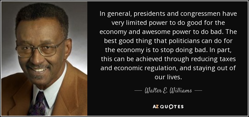 In general, presidents and congressmen have very limited power to do good for the economy and awesome power to do bad. The best good thing that politicians can do for the economy is to stop doing bad. In part, this can be achieved through reducing taxes and economic regulation, and staying out of our lives. - Walter E. Williams