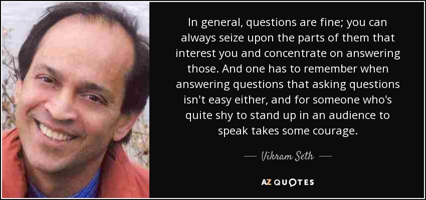 In general, questions are fine; you can always seize upon the parts of them that interest you and concentrate on answering those. And one has to remember when answering questions that asking questions isn't easy either, and for someone who's quite shy to stand up in an audience to speak takes some courage. - Vikram Seth
