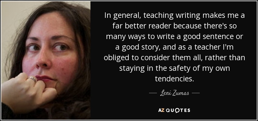 In general, teaching writing makes me a far better reader because there's so many ways to write a good sentence or a good story, and as a teacher I'm obliged to consider them all, rather than staying in the safety of my own tendencies. - Leni Zumas
