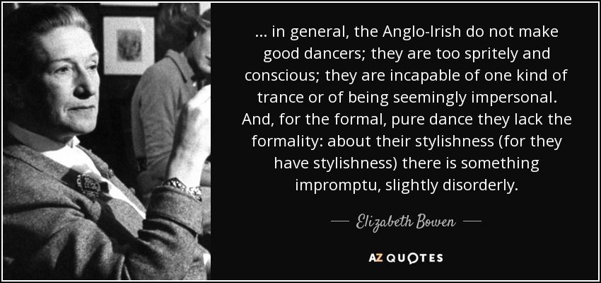 ... in general, the Anglo-Irish do not make good dancers; they are too spritely and conscious; they are incapable of one kind of trance or of being seemingly impersonal. And, for the formal, pure dance they lack the formality: about their stylishness (for they have stylishness) there is something impromptu, slightly disorderly. - Elizabeth Bowen