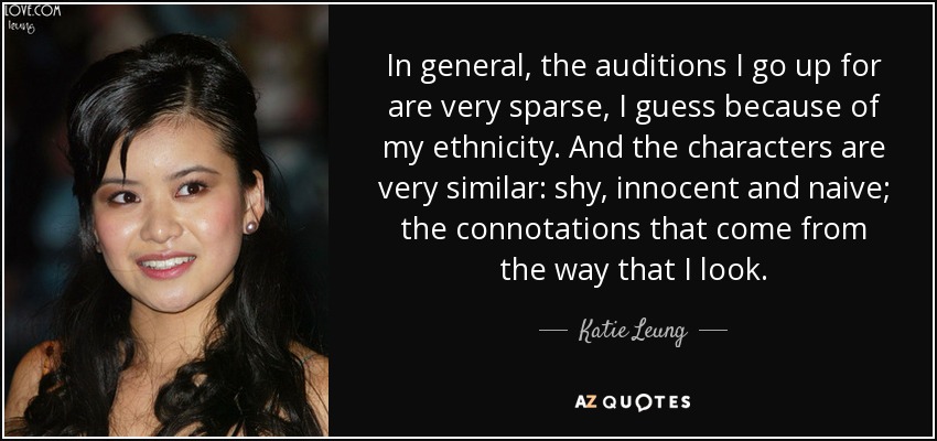 In general, the auditions I go up for are very sparse, I guess because of my ethnicity. And the characters are very similar: shy, innocent and naive; the connotations that come from the way that I look. - Katie Leung