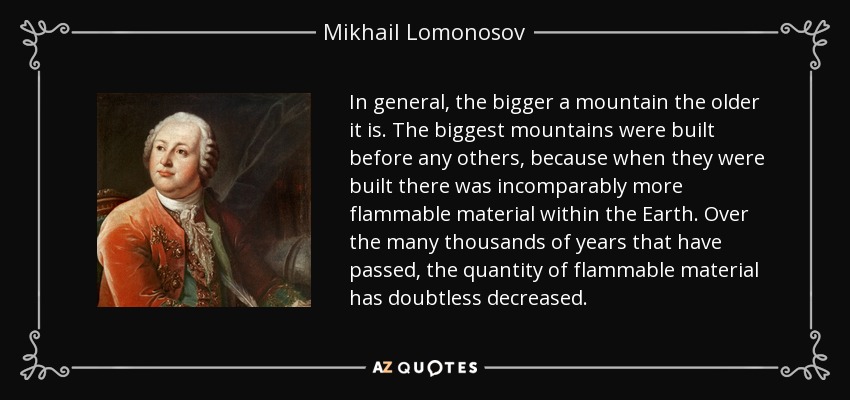 In general, the bigger a mountain the older it is. The biggest mountains were built before any others, because when they were built there was incomparably more flammable material within the Earth. Over the many thousands of years that have passed, the quantity of flammable material has doubtless decreased. - Mikhail Lomonosov