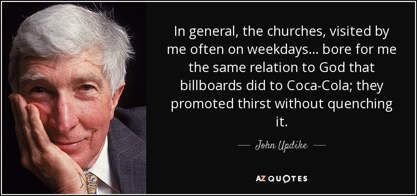 In general, the churches, visited by me often on weekdays... bore for me the same relation to God that billboards did to Coca-Cola; they promoted thirst without quenching it. - John Updike