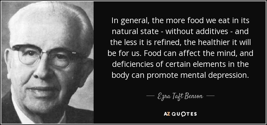 In general, the more food we eat in its natural state - without additives - and the less it is refined, the healthier it will be for us. Food can affect the mind, and deficiencies of certain elements in the body can promote mental depression. - Ezra Taft Benson