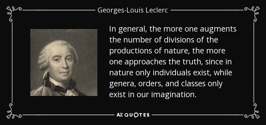 In general, the more one augments the number of divisions of the productions of nature, the more one approaches the truth, since in nature only individuals exist, while genera, orders, and classes only exist in our imagination. - Georges-Louis Leclerc, Comte de Buffon