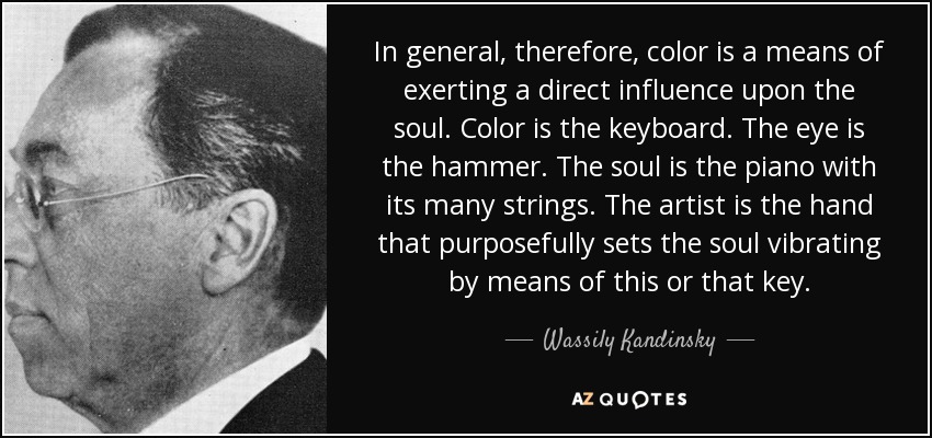 In general, therefore, color is a means of exerting a direct influence upon the soul. Color is the keyboard. The eye is the hammer. The soul is the piano with its many strings. The artist is the hand that purposefully sets the soul vibrating by means of this or that key. - Wassily Kandinsky