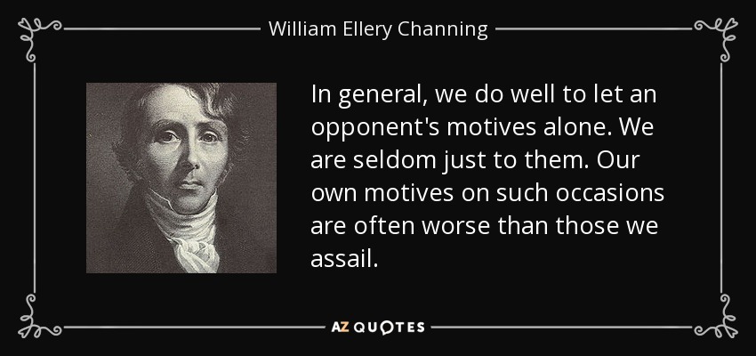 In general, we do well to let an opponent's motives alone. We are seldom just to them. Our own motives on such occasions are often worse than those we assail. - William Ellery Channing