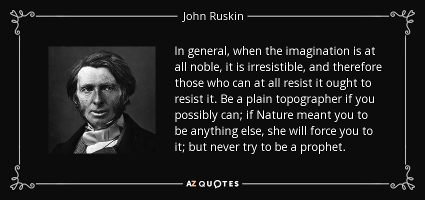 In general, when the imagination is at all noble, it is irresistible, and therefore those who can at all resist it ought to resist it. Be a plain topographer if you possibly can; if Nature meant you to be anything else, she will force you to it; but never try to be a prophet. - John Ruskin