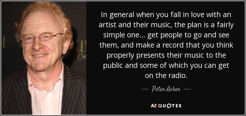 In general when you fall in love with an artist and their music, the plan is a fairly simple one. .. get people to go and see them, and make a record that you think properly presents their music to the public and some of which you can get on the radio. - Peter Asher