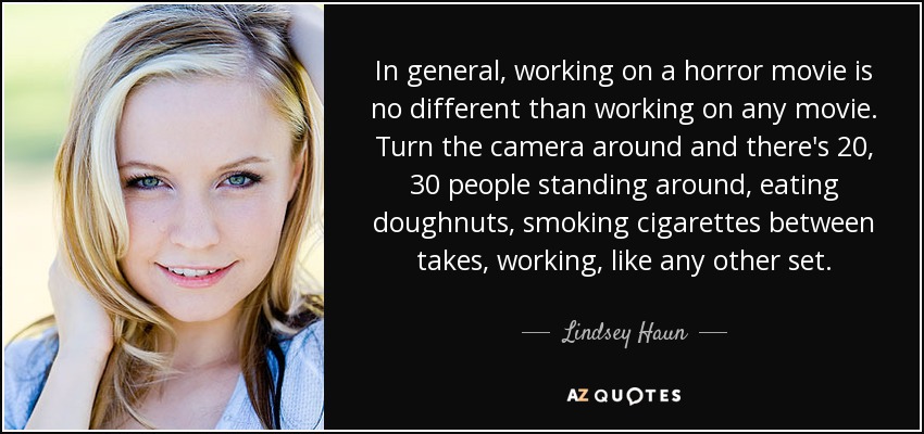 In general, working on a horror movie is no different than working on any movie. Turn the camera around and there's 20, 30 people standing around, eating doughnuts, smoking cigarettes between takes, working, like any other set. - Lindsey Haun